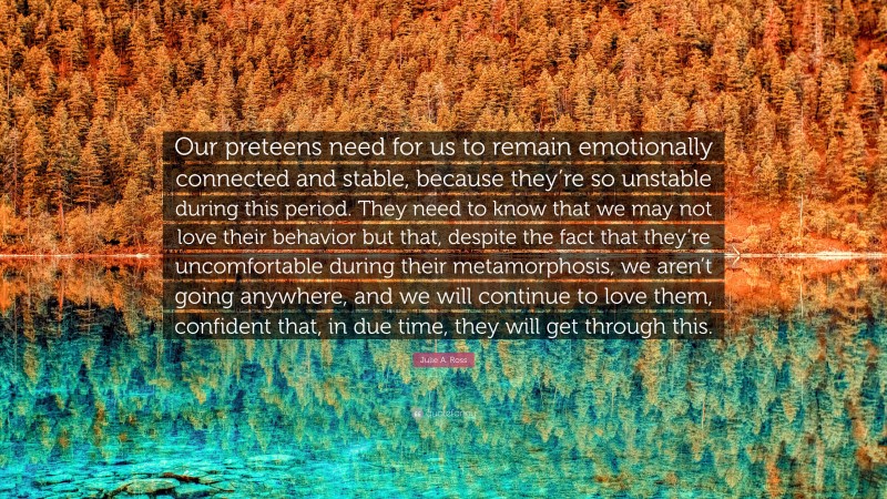 Julie A. Ross Quote: “Our preteens need for us to remain emotionally connected and stable, because they’re so unstable during this period. They need to know that we may not love their behavior but that, despite the fact that they’re uncomfortable during their metamorphosis, we aren’t going anywhere, and we will continue to love them, confident that, in due time, they will get through this.”
