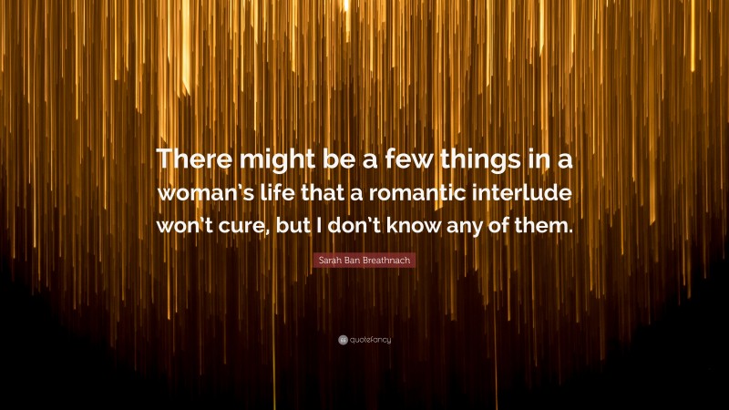 Sarah Ban Breathnach Quote: “There might be a few things in a woman’s life that a romantic interlude won’t cure, but I don’t know any of them.”