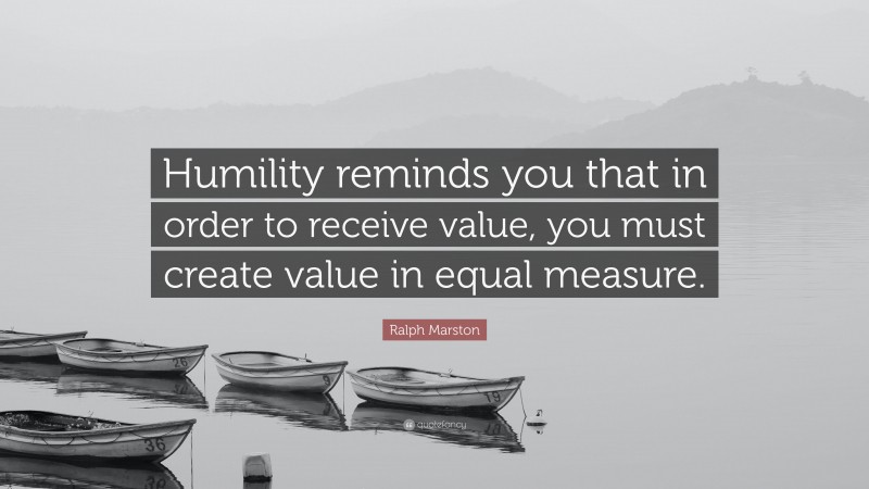 Ralph Marston Quote: “Humility reminds you that in order to receive value, you must create value in equal measure.”