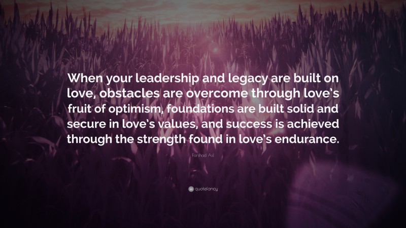 Farshad Asl Quote: “When your leadership and legacy are built on love, obstacles are overcome through love’s fruit of optimism, foundations are built solid and secure in love’s values, and success is achieved through the strength found in love’s endurance.”