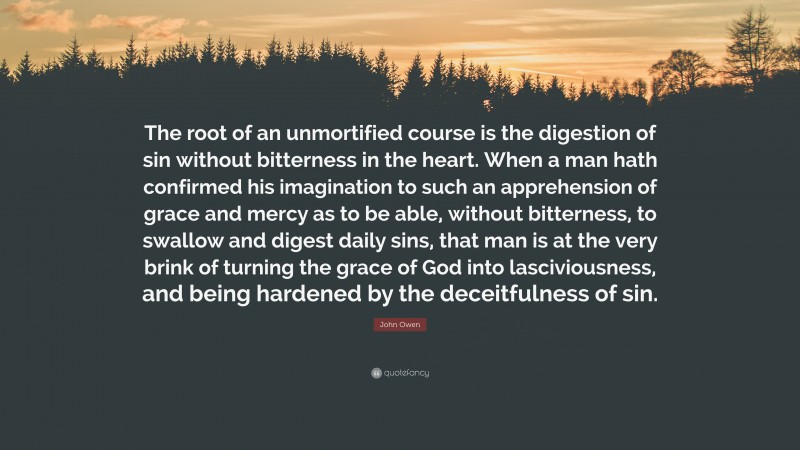 John Owen Quote: “The root of an unmortified course is the digestion of sin without bitterness in the heart. When a man hath confirmed his imagination to such an apprehension of grace and mercy as to be able, without bitterness, to swallow and digest daily sins, that man is at the very brink of turning the grace of God into lasciviousness, and being hardened by the deceitfulness of sin.”
