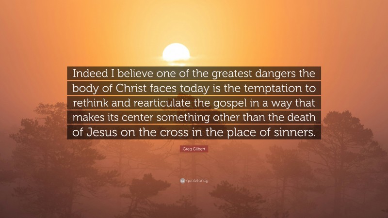 Greg Gilbert Quote: “Indeed I believe one of the greatest dangers the body of Christ faces today is the temptation to rethink and rearticulate the gospel in a way that makes its center something other than the death of Jesus on the cross in the place of sinners.”