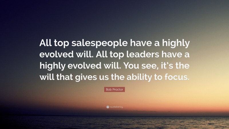 Bob Proctor Quote: “All top salespeople have a highly evolved will. All top leaders have a highly evolved will. You see, it’s the will that gives us the ability to focus.”