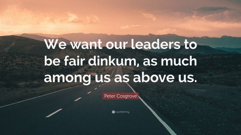 Peter Cosgrove Quote: “We want our leaders to be fair dinkum, as much among us as above us.”