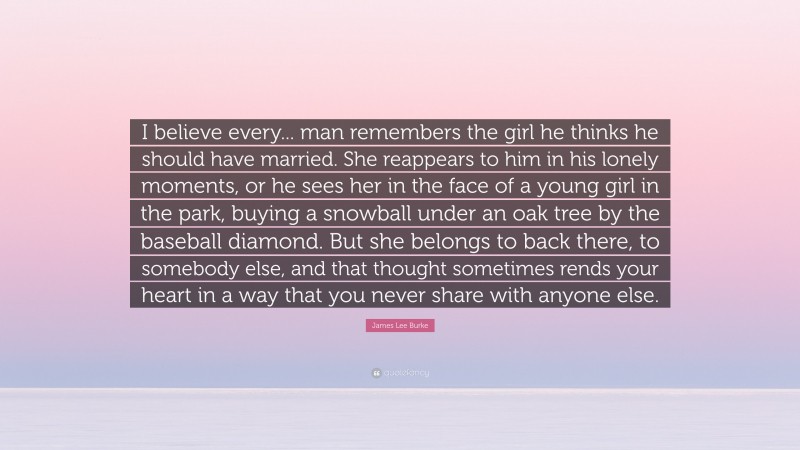 James Lee Burke Quote: “I believe every... man remembers the girl he thinks he should have married. She reappears to him in his lonely moments, or he sees her in the face of a young girl in the park, buying a snowball under an oak tree by the baseball diamond. But she belongs to back there, to somebody else, and that thought sometimes rends your heart in a way that you never share with anyone else.”