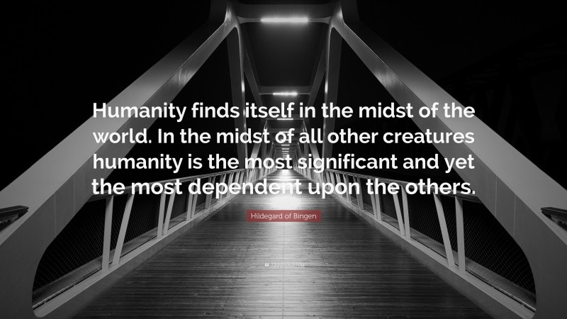 Hildegard of Bingen Quote: “Humanity finds itself in the midst of the world. In the midst of all other creatures humanity is the most significant and yet the most dependent upon the others.”