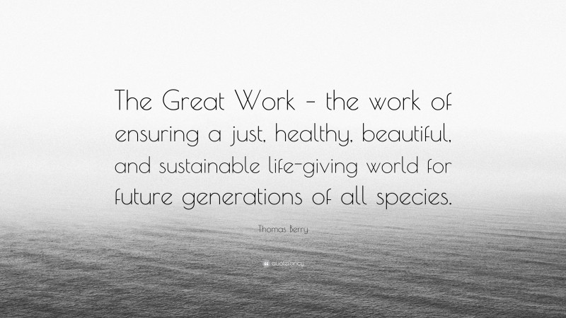 Thomas Berry Quote: “The Great Work – the work of ensuring a just, healthy, beautiful, and sustainable life-giving world for future generations of all species.”