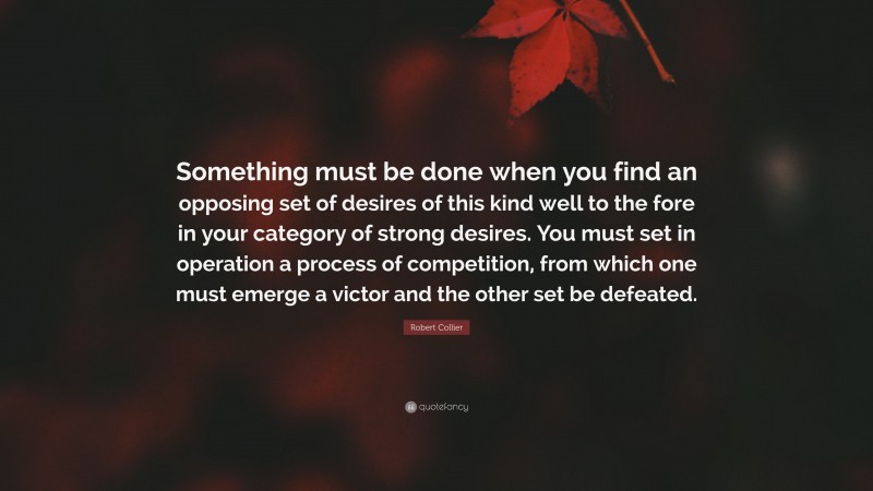 Robert Collier Quote: “Something must be done when you find an opposing set of desires of this kind well to the fore in your category of strong desires. You must set in operation a process of competition, from which one must emerge a victor and the other set be defeated.”