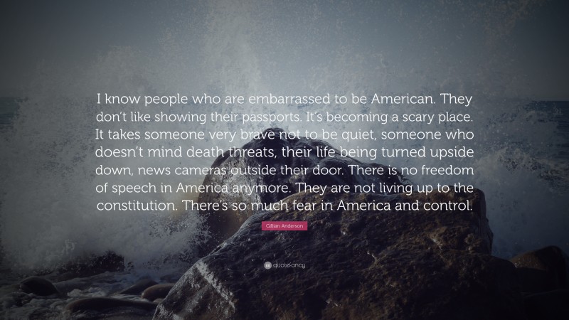 Gillian Anderson Quote: “I know people who are embarrassed to be American. They don’t like showing their passports. It’s becoming a scary place. It takes someone very brave not to be quiet, someone who doesn’t mind death threats, their life being turned upside down, news cameras outside their door. There is no freedom of speech in America anymore. They are not living up to the constitution. There’s so much fear in America and control.”