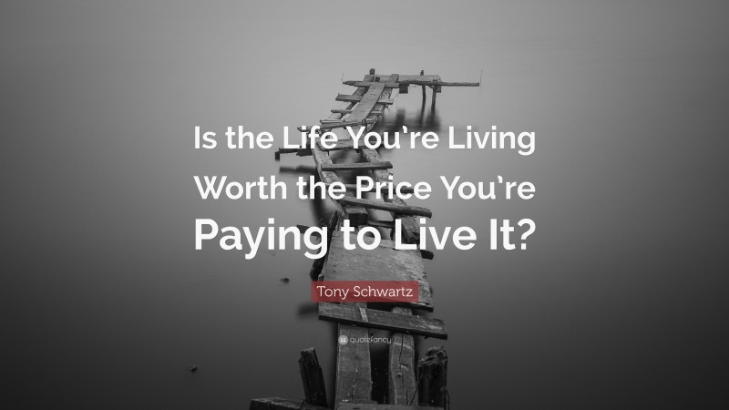 Tony Schwartz Quote: “Is the Life You’re Living Worth the Price You’re Paying to Live It?”