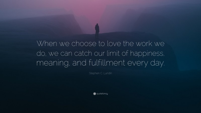 Stephen C. Lundin Quote: “When we choose to love the work we do, we can catch our limit of happiness, meaning, and fulfillment every day.”