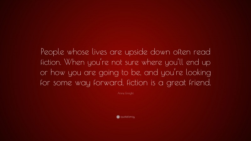 Anne Enright Quote: “People whose lives are upside down often read fiction. When you’re not sure where you’ll end up or how you are going to be, and you’re looking for some way forward, fiction is a great friend.”