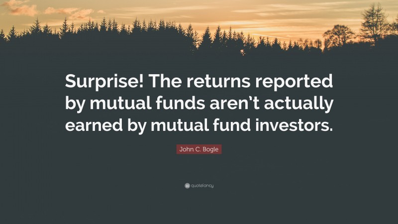 John C. Bogle Quote: “Surprise! The returns reported by mutual funds aren’t actually earned by mutual fund investors.”
