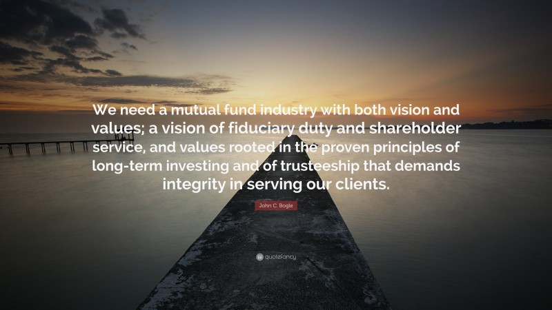John C. Bogle Quote: “We need a mutual fund industry with both vision and values; a vision of fiduciary duty and shareholder service, and values rooted in the proven principles of long-term investing and of trusteeship that demands integrity in serving our clients.”