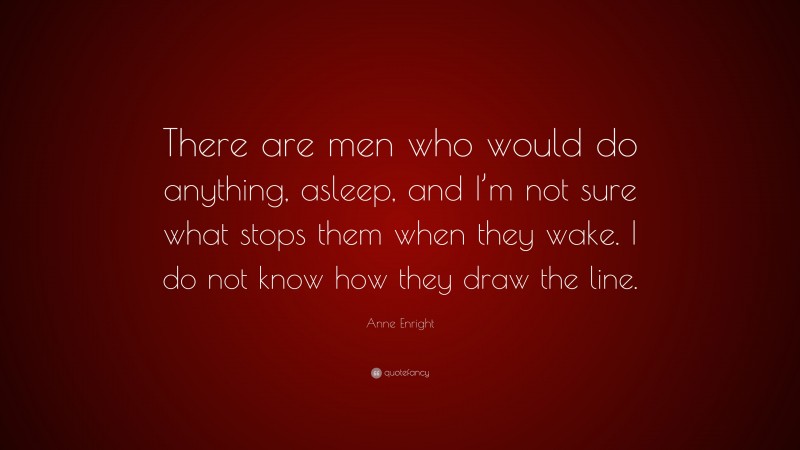 Anne Enright Quote: “There are men who would do anything, asleep, and I’m not sure what stops them when they wake. I do not know how they draw the line.”