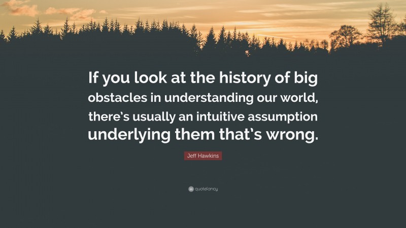 Jeff Hawkins Quote: “If you look at the history of big obstacles in understanding our world, there’s usually an intuitive assumption underlying them that’s wrong.”