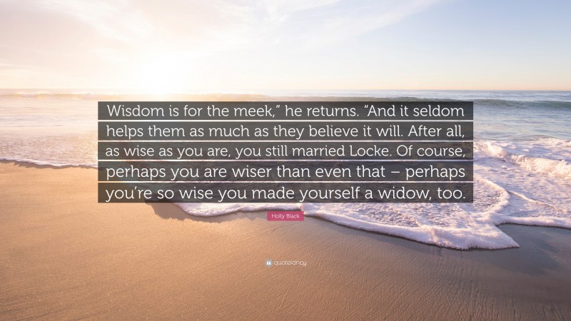 Holly Black Quote: “Wisdom is for the meek,” he returns. “And it seldom helps them as much as they believe it will. After all, as wise as you are, you still married Locke. Of course, perhaps you are wiser than even that – perhaps you’re so wise you made yourself a widow, too.”