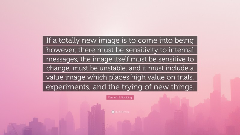 Kenneth E. Boulding Quote: “If a totally new image is to come into being however, there must be sensitivity to internal messages, the image itself must be sensitive to change, must be unstable, and it must include a value image which places high value on trials, experiments, and the trying of new things.”