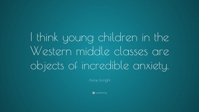 Anne Enright Quote: “I think young children in the Western middle classes are objects of incredible anxiety.”