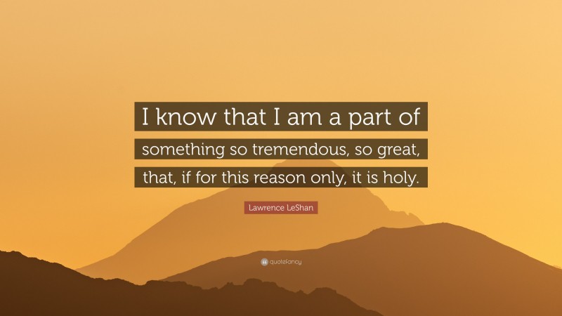Lawrence LeShan Quote: “I know that I am a part of something so tremendous, so great, that, if for this reason only, it is holy.”