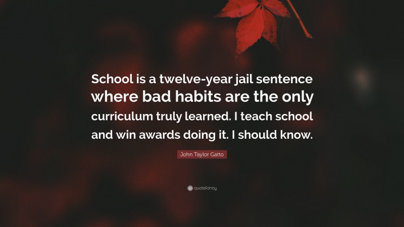 John Taylor Gatto Quote: “School is a twelve-year jail sentence where bad habits are the only curriculum truly learned. I teach school and win awards doing it. I should know.”