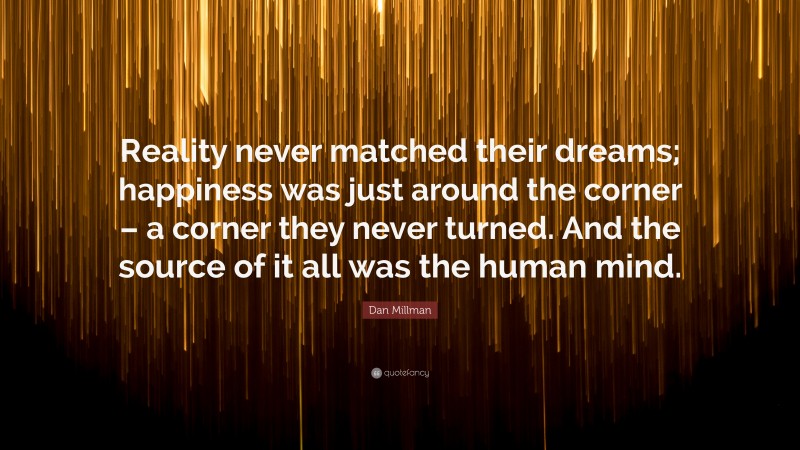 Dan Millman Quote: “Reality never matched their dreams; happiness was just around the corner – a corner they never turned. And the source of it all was the human mind.”
