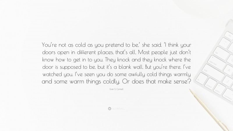 Evan S. Connell Quote: “You’re not as cold as you pretend to be,’ she said. ‘I think your doors open in different places, that’s all. Most people just don’t know how to get in to you. They knock and they knock where the door is supposed to be, but it’s a blank wall. But you’re there. I’ve watched you. I’ve seen you do some awfully cold things warmly and some warm things coldly. Or does that make sense?”