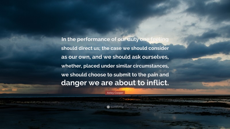 Astley Cooper Quote: “In the performance of our duty one feeling should direct us; the case we should consider as our own, and we should ask ourselves, whether, placed under similar circumstances, we should choose to submit to the pain and danger we are about to inflict.”