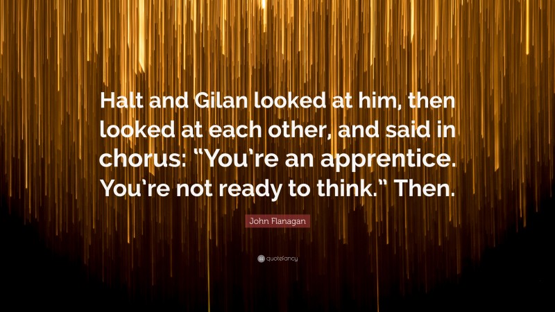 John Flanagan Quote: “Halt and Gilan looked at him, then looked at each other, and said in chorus: “You’re an apprentice. You’re not ready to think.” Then.”