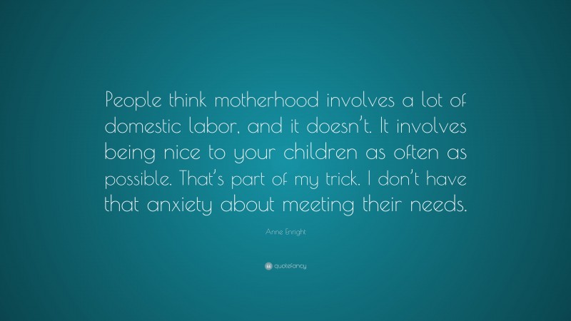 Anne Enright Quote: “People think motherhood involves a lot of domestic labor, and it doesn’t. It involves being nice to your children as often as possible. That’s part of my trick. I don’t have that anxiety about meeting their needs.”