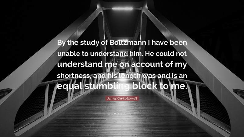James Clerk Maxwell Quote: “By the study of Boltzmann I have been unable to understand him. He could not understand me on account of my shortness, and his length was and is an equal stumbling block to me.”