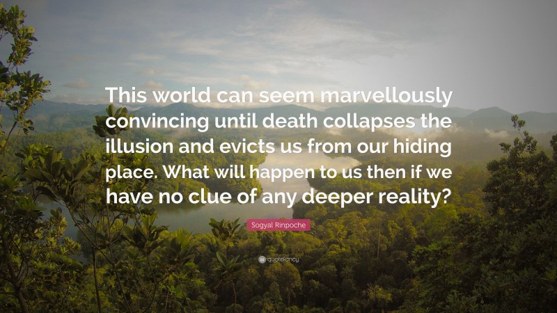 Sogyal Rinpoche Quote: “This world can seem marvellously convincing until death collapses the illusion and evicts us from our hiding place. What will happen to us then if we have no clue of any deeper reality?”