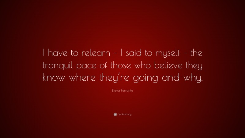 Elena Ferrante Quote: “I have to relearn – I said to myself – the tranquil pace of those who believe they know where they’re going and why.”