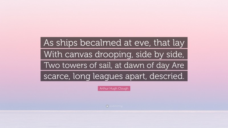 Arthur Hugh Clough Quote: “As ships becalmed at eve, that lay With canvas drooping, side by side, Two towers of sail, at dawn of day Are scarce, long leagues apart, descried.”