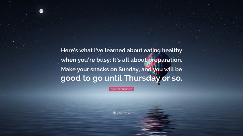 Summer Sanders Quote: “Here’s what I’ve learned about eating healthy when you’re busy: It’s all about preparation. Make your snacks on Sunday, and you will be good to go until Thursday or so.”
