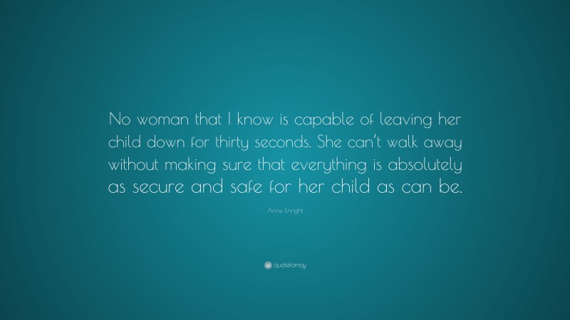 Anne Enright Quote: “No woman that I know is capable of leaving her child down for thirty seconds. She can’t walk away without making sure that everything is absolutely as secure and safe for her child as can be.”