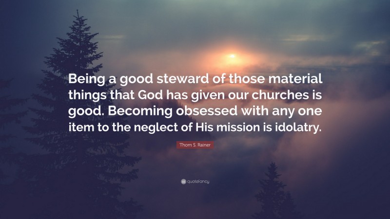 Thom S. Rainer Quote: “Being a good steward of those material things that God has given our churches is good. Becoming obsessed with any one item to the neglect of His mission is idolatry.”