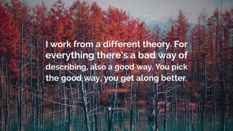 Cynthia Ozick Quote: “I work from a different theory. For everything there’s a bad way of describing, also a good way. You pick the good way, you get along better.”