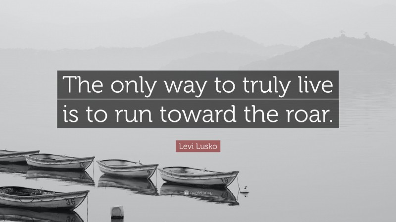 Levi Lusko Quote: “The only way to truly live is to run toward the roar.”