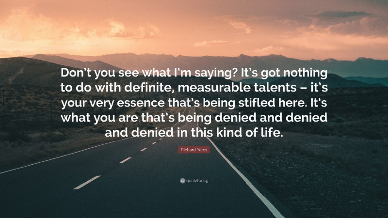 Richard Yates Quote: “Don’t you see what I’m saying? It’s got nothing to do with definite, measurable talents – it’s your very essence that’s being stifled here. It’s what you are that’s being denied and denied and denied in this kind of life.”
