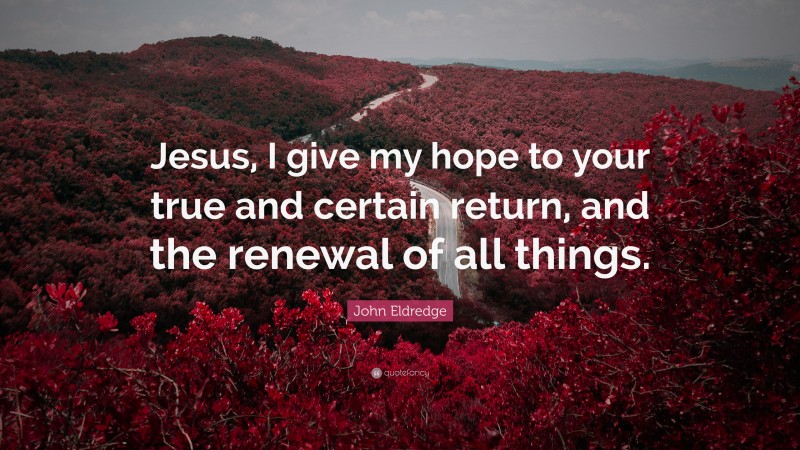 John Eldredge Quote: “Jesus, I give my hope to your true and certain return, and the renewal of all things.”