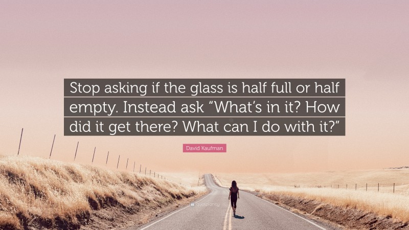 David Kaufman Quote: “Stop asking if the glass is half full or half empty. Instead ask “What’s in it? How did it get there? What can I do with it?””