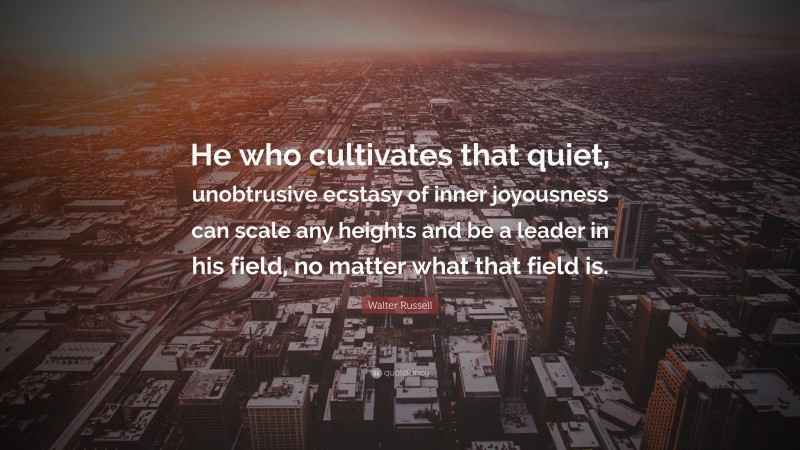Walter Russell Quote: “He who cultivates that quiet, unobtrusive ecstasy of inner joyousness can scale any heights and be a leader in his field, no matter what that field is.”