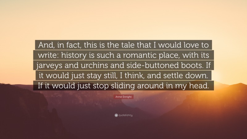 Anne Enright Quote: “And, in fact, this is the tale that I would love to write: history is such a romantic place, with its jarveys and urchins and side-buttoned boots. If it would just stay still, I think, and settle down. If it would just stop sliding around in my head.”