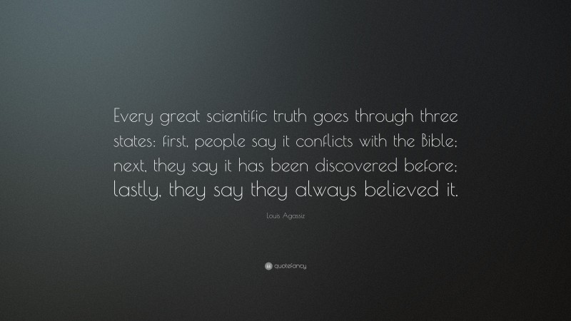 Louis Agassiz Quote: “Every great scientific truth goes through three states: first, people say it conflicts with the Bible; next, they say it has been discovered before; lastly, they say they always believed it.”