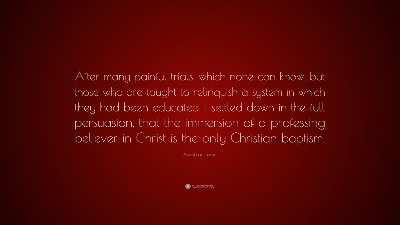 Adoniram Judson Quote: “After many painful trials, which none can know, but those who are taught to relinquish a system in which they had been educated, I settled down in the full persuasion, that the immersion of a professing believer in Christ is the only Christian baptism.”