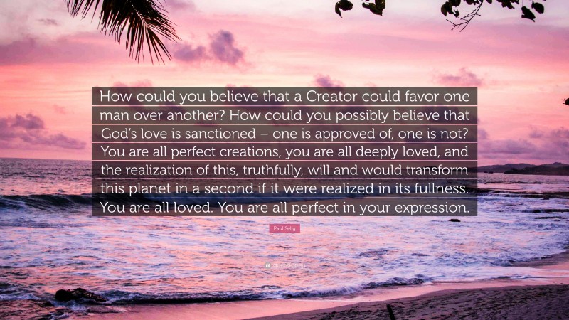 Paul Selig Quote: “How could you believe that a Creator could favor one man over another? How could you possibly believe that God’s love is sanctioned – one is approved of, one is not? You are all perfect creations, you are all deeply loved, and the realization of this, truthfully, will and would transform this planet in a second if it were realized in its fullness. You are all loved. You are all perfect in your expression.”