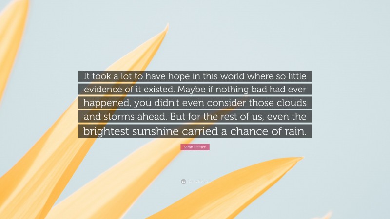 Sarah Dessen Quote: “It took a lot to have hope in this world where so little evidence of it existed. Maybe if nothing bad had ever happened, you didn’t even consider those clouds and storms ahead. But for the rest of us, even the brightest sunshine carried a chance of rain.”