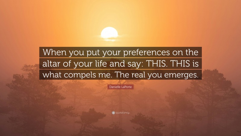 Danielle LaPorte Quote: “When you put your preferences on the altar of your life and say: THIS. THIS is what compels me. The real you emerges.”