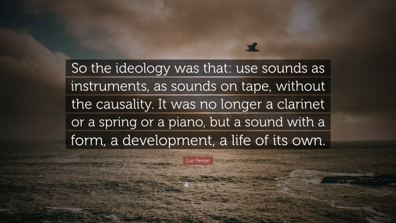 Luc Ferrari Quote: “So the ideology was that: use sounds as instruments, as sounds on tape, without the causality. It was no longer a clarinet or a spring or a piano, but a sound with a form, a development, a life of its own.”